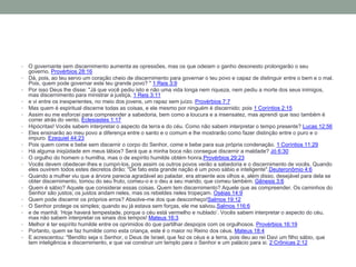 • O governante sem discernimento aumenta as opressões, mas os que odeiam o ganho desonesto prolongarão o seu
governo. Provérbios 28:16
• Dá, pois, ao teu servo um coração cheio de discernimento para governar o teu povo e capaz de distinguir entre o bem e o mal.
Pois, quem pode governar este teu grande povo? " 1 Reis 3:9
• Por isso Deus lhe disse: "Já que você pediu isto e não uma vida longa nem riqueza, nem pediu a morte dos seus inimigos,
mas discernimento para ministrar a justiça, 1 Reis 3:11
• e vi entre os inexperientes, no meio dos jovens, um rapaz sem juízo. Provérbios 7:7
• Mas quem é espiritual discerne todas as coisas, e ele mesmo por ninguém é discernido; pois 1 Coríntios 2:15
• Assim eu me esforcei para compreender a sabedoria, bem como a loucura e a insensatez, mas aprendi que isso também é
correr atrás do vento. Eclesiastes 1:17
• Hipócritas! Vocês sabem interpretar o aspecto da terra e do céu. Como não sabem interpretar o tempo presente? Lucas 12:56
• Eles ensinarão ao meu povo a diferença entre o santo e o comum e lhe mostrarão como fazer distinção entre o puro e o
impuro. Ezequiel 44:23
• Pois quem come e bebe sem discernir o corpo do Senhor, come e bebe para sua própria condenação. 1 Coríntios 11:29
• Há alguma iniqüidade em meus lábios? Será que a minha boca não consegue discernir a maldade? Jó 6:30
• O orgulho do homem o humilha, mas o de espírito humilde obtém honra.Provérbios 29:23
• Vocês devem obedecer-lhes e cumpri-los, pois assim os outros povos verão a sabedoria e o discernimento de vocês. Quando
eles ouvirem todos estes decretos dirão: "De fato esta grande nação é um povo sábio e inteligente".Deuteronômio 4:6
• Quando a mulher viu que a árvore parecia agradável ao paladar, era atraente aos olhos e, além disso, desejável para dela se
obter discernimento, tomou do seu fruto, comeu-o e o deu a seu marido, que comeu também. Gênesis 3:6
• Quem é sábio? Aquele que considerar essas coisas. Quem tem discernimento? Aquele que as compreender. Os caminhos do
Senhor são justos; os justos andam neles, mas os rebeldes neles tropeçam. Oséias 14:9
• Quem pode discernir os próprios erros? Absolve-me dos que desconheço!Salmos 19:12
• O Senhor protege os simples; quando eu já estava sem forças, ele me salvou.Salmos 116:6
• e de manhã: ‘Hoje haverá tempestade, porque o céu está vermelho e nublado’. Vocês sabem interpretar o aspecto do céu,
mas não sabem interpretar os sinais dos tempos! Mateus 16:3
• Melhor é ter espírito humilde entre os oprimidos do que partilhar despojos com os orgulhosos. Provérbios 16:19
• Portanto, quem se faz humilde como esta criança, este é o maior no Reino dos céus. Mateus 18:4
• E acrescentou: "Bendito seja o Senhor, o Deus de Israel, que fez os céus e a terra, pois deu ao rei Davi um filho sábio, que
tem inteligência e discernimento, e que vai construir um templo para o Senhor e um palácio para si. 2 Crônicas 2:12
 