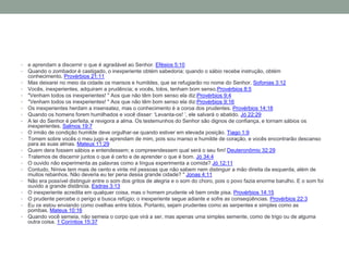 • e aprendam a discernir o que é agradável ao Senhor. Efésios 5:10
• Quando o zombador é castigado, o inexperiente obtém sabedoria; quando o sábio recebe instrução, obtém
conhecimento. Provérbios 21:11
• Mas deixarei no meio da cidade os mansos e humildes, que se refugiarão no nome do Senhor. Sofonias 3:12
• Vocês, inexperientes, adquiram a prudência; e vocês, tolos, tenham bom senso.Provérbios 8:5
• "Venham todos os inexperientes! " Aos que não têm bom senso ela diz:Provérbios 9:4
• "Venham todos os inexperientes! " Aos que não têm bom senso ela diz:Provérbios 9:16
• Os inexperientes herdam a insensatez, mas o conhecimento é a coroa dos prudentes. Provérbios 14:18
• Quando os homens forem humilhados e você disser: ‘Levanta-os! ’, ele salvará o abatido. Jó 22:29
• A lei do Senhor é perfeita, e revigora a alma. Os testemunhos do Senhor são dignos de confiança, e tornam sábios os
inexperientes. Salmos 19:7
• O irmão de condição humilde deve orgulhar-se quando estiver em elevada posição. Tiago 1:9
• Tomem sobre vocês o meu jugo e aprendam de mim, pois sou manso e humilde de coração, e vocês encontrarão descanso
para as suas almas. Mateus 11:29
• Quem dera fossem sábios e entendessem; e compreendessem qual será o seu fim! Deuteronômio 32:29
• Tratemos de discernir juntos o que é certo e de aprender o que é bom. Jó 34:4
• O ouvido não experimenta as palavras como a língua experimenta a comida? Jó 12:11
• Contudo, Nínive tem mais de cento e vinte mil pessoas que não sabem nem distinguir a mão direita da esquerda, além de
muitos rebanhos. Não deveria eu ter pena dessa grande cidade? " Jonas 4:11
• Não era possível distinguir entre o som dos gritos de alegria e o som do choro, pois o povo fazia enorme barulho. E o som foi
ouvido a grande distância. Esdras 3:13
• O inexperiente acredita em qualquer coisa, mas o homem prudente vê bem onde pisa. Provérbios 14:15
• O prudente percebe o perigo e busca refúgio; o inexperiente segue adiante e sofre as conseqüências. Provérbios 22:3
• Eu os estou enviando como ovelhas entre lobos. Portanto, sejam prudentes como as serpentes e simples como as
pombas. Mateus 10:16
• Quando você semeia, não semeia o corpo que virá a ser, mas apenas uma simples semente, como de trigo ou de alguma
outra coisa. 1 Coríntios 15:37
 