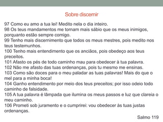 97 Como eu amo a tua lei! Medito nela o dia inteiro.
98 Os teus mandamentos me tornam mais sábio que os meus inimigos,
porquanto estão sempre comigo.
99 Tenho mais discernimento que todos os meus mestres, pois medito nos
teus testemunhos.
100 Tenho mais entendimento que os anciãos, pois obedeço aos teus
preceitos.
101 Afasto os pés de todo caminho mau para obedecer à tua palavra.
102 Não me afasto das tuas ordenanças, pois tu mesmo me ensinas.
103 Como são doces para o meu paladar as tuas palavras! Mais do que o
mel para a minha boca!
104 Ganho entendimento por meio dos teus preceitos; por isso odeio todo
caminho de falsidade.
105 A tua palavra é lâmpada que ilumina os meus passos e luz que clareia o
meu caminho.
106 Prometi sob juramento e o cumprirei: vou obedecer às tuas justas
ordenanças.
Salmo 119
Sobre discernir
 