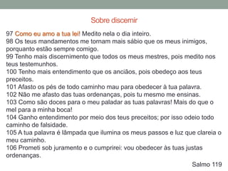 97 Como eu amo a tua lei! Medito nela o dia inteiro.
98 Os teus mandamentos me tornam mais sábio que os meus inimigos,
porquanto estão sempre comigo.
99 Tenho mais discernimento que todos os meus mestres, pois medito nos
teus testemunhos.
100 Tenho mais entendimento que os anciãos, pois obedeço aos teus
preceitos.
101 Afasto os pés de todo caminho mau para obedecer à tua palavra.
102 Não me afasto das tuas ordenanças, pois tu mesmo me ensinas.
103 Como são doces para o meu paladar as tuas palavras! Mais do que o
mel para a minha boca!
104 Ganho entendimento por meio dos teus preceitos; por isso odeio todo
caminho de falsidade.
105 A tua palavra é lâmpada que ilumina os meus passos e luz que clareia o
meu caminho.
106 Prometi sob juramento e o cumprirei: vou obedecer às tuas justas
ordenanças.
Salmo 119
Sobre discernir
 