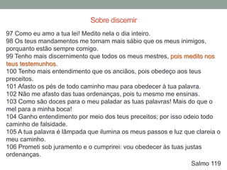 97 Como eu amo a tua lei! Medito nela o dia inteiro.
98 Os teus mandamentos me tornam mais sábio que os meus inimigos,
porquanto estão sempre comigo.
99 Tenho mais discernimento que todos os meus mestres, pois medito nos
teus testemunhos.
100 Tenho mais entendimento que os anciãos, pois obedeço aos teus
preceitos.
101 Afasto os pés de todo caminho mau para obedecer à tua palavra.
102 Não me afasto das tuas ordenanças, pois tu mesmo me ensinas.
103 Como são doces para o meu paladar as tuas palavras! Mais do que o
mel para a minha boca!
104 Ganho entendimento por meio dos teus preceitos; por isso odeio todo
caminho de falsidade.
105 A tua palavra é lâmpada que ilumina os meus passos e luz que clareia o
meu caminho.
106 Prometi sob juramento e o cumprirei: vou obedecer às tuas justas
ordenanças.
Salmo 119
Sobre discernir
 