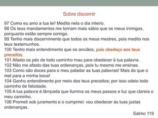 97 Como eu amo a tua lei! Medito nela o dia inteiro.
98 Os teus mandamentos me tornam mais sábio que os meus inimigos,
porquanto estão sempre comigo.
99 Tenho mais discernimento que todos os meus mestres, pois medito nos
teus testemunhos.
100 Tenho mais entendimento que os anciãos, pois obedeço aos teus
preceitos.
101 Afasto os pés de todo caminho mau para obedecer à tua palavra.
102 Não me afasto das tuas ordenanças, pois tu mesmo me ensinas.
103 Como são doces para o meu paladar as tuas palavras! Mais do que o
mel para a minha boca!
104 Ganho entendimento por meio dos teus preceitos; por isso odeio todo
caminho de falsidade.
105 A tua palavra é lâmpada que ilumina os meus passos e luz que clareia o
meu caminho.
106 Prometi sob juramento e o cumprirei: vou obedecer às tuas justas
ordenanças.
Salmo 119
Sobre discernir
 
