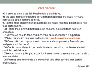 97 Como eu amo a tua lei! Medito nela o dia inteiro.
98 Os teus mandamentos me tornam mais sábio que os meus inimigos,
porquanto estão sempre comigo.
99 Tenho mais discernimento que todos os meus mestres, pois medito nos
teus testemunhos.
100 Tenho mais entendimento que os anciãos, pois obedeço aos teus
preceitos.
101 Afasto os pés de todo caminho mau para obedecer à tua palavra.
102 Não me afasto das tuas ordenanças, pois tu mesmo me ensinas.
103 Como são doces para o meu paladar as tuas palavras! Mais do que o
mel para a minha boca!
104 Ganho entendimento por meio dos teus preceitos; por isso odeio todo
caminho de falsidade.
105 A tua palavra é lâmpada que ilumina os meus passos e luz que clareia o
meu caminho.
106 Prometi sob juramento e o cumprirei: vou obedecer às tuas justas
ordenanças.
Salmo 119
Sobre discernir
 