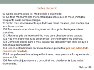 97 Como eu amo a tua lei! Medito nela o dia inteiro.
98 Os teus mandamentos me tornam mais sábio que os meus inimigos,
porquanto estão sempre comigo.
99 Tenho mais discernimento que todos os meus mestres, pois medito nos
teus testemunhos.
100 Tenho mais entendimento que os anciãos, pois obedeço aos teus
preceitos.
101 Afasto os pés de todo caminho mau para obedecer à tua palavra.
102 Não me afasto das tuas ordenanças, pois tu mesmo me ensinas.
103 Como são doces para o meu paladar as tuas palavras! Mais do que o
mel para a minha boca!
104 Ganho entendimento por meio dos teus preceitos; por isso odeio todo
caminho de falsidade.
105 A tua palavra é lâmpada que ilumina os meus passos e luz que clareia o
meu caminho.
106 Prometi sob juramento e o cumprirei: vou obedecer às tuas justas
ordenanças.
Salmo 119
Sobre discernir
 