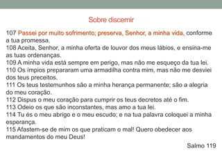 107 Passei por muito sofrimento; preserva, Senhor, a minha vida, conforme
a tua promessa.
108 Aceita, Senhor, a minha oferta de louvor dos meus lábios, e ensina-me
as tuas ordenanças.
109 A minha vida está sempre em perigo, mas não me esqueço da tua lei.
110 Os ímpios prepararam uma armadilha contra mim, mas não me desviei
dos teus preceitos.
111 Os teus testemunhos são a minha herança permanente; são a alegria
do meu coração.
112 Dispus o meu coração para cumprir os teus decretos até o fim.
113 Odeio os que são inconstantes, mas amo a tua lei.
114 Tu és o meu abrigo e o meu escudo; e na tua palavra coloquei a minha
esperança.
115 Afastem-se de mim os que praticam o mal! Quero obedecer aos
mandamentos do meu Deus!
Salmo 119
Sobre discernir
 