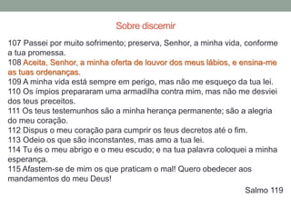 107 Passei por muito sofrimento; preserva, Senhor, a minha vida, conforme
a tua promessa.
108 Aceita, Senhor, a minha oferta de louvor dos meus lábios, e ensina-me
as tuas ordenanças.
109 A minha vida está sempre em perigo, mas não me esqueço da tua lei.
110 Os ímpios prepararam uma armadilha contra mim, mas não me desviei
dos teus preceitos.
111 Os teus testemunhos são a minha herança permanente; são a alegria
do meu coração.
112 Dispus o meu coração para cumprir os teus decretos até o fim.
113 Odeio os que são inconstantes, mas amo a tua lei.
114 Tu és o meu abrigo e o meu escudo; e na tua palavra coloquei a minha
esperança.
115 Afastem-se de mim os que praticam o mal! Quero obedecer aos
mandamentos do meu Deus!
Salmo 119
Sobre discernir
 