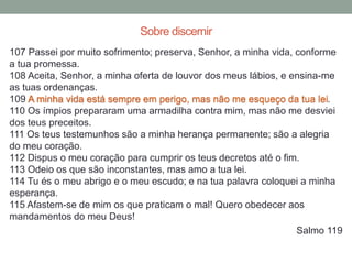 107 Passei por muito sofrimento; preserva, Senhor, a minha vida, conforme
a tua promessa.
108 Aceita, Senhor, a minha oferta de louvor dos meus lábios, e ensina-me
as tuas ordenanças.
109 A minha vida está sempre em perigo, mas não me esqueço da tua lei.
110 Os ímpios prepararam uma armadilha contra mim, mas não me desviei
dos teus preceitos.
111 Os teus testemunhos são a minha herança permanente; são a alegria
do meu coração.
112 Dispus o meu coração para cumprir os teus decretos até o fim.
113 Odeio os que são inconstantes, mas amo a tua lei.
114 Tu és o meu abrigo e o meu escudo; e na tua palavra coloquei a minha
esperança.
115 Afastem-se de mim os que praticam o mal! Quero obedecer aos
mandamentos do meu Deus!
Salmo 119
Sobre discernir
 
