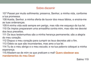 107 Passei por muito sofrimento; preserva, Senhor, a minha vida, conforme
a tua promessa.
108 Aceita, Senhor, a minha oferta de louvor dos meus lábios, e ensina-me
as tuas ordenanças.
109 A minha vida está sempre em perigo, mas não me esqueço da tua lei.
110 Os ímpios prepararam uma armadilha contra mim, mas não me desviei
dos teus preceitos.
111 Os teus testemunhos são a minha herança permanente; são a alegria
do meu coração.
112 Dispus o meu coração para cumprir os teus decretos até o fim.
113 Odeio os que são inconstantes, mas amo a tua lei.
114 Tu és o meu abrigo e o meu escudo; e na tua palavra coloquei a minha
esperança.
115 Afastem-se de mim os que praticam o mal! Quero obedecer aos
mandamentos do meu Deus!
Salmo 119
Sobre discernir
 