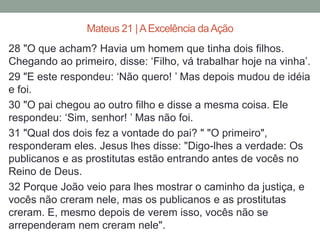 28 "O que acham? Havia um homem que tinha dois filhos.
Chegando ao primeiro, disse: ‘Filho, vá trabalhar hoje na vinha’.
29 "E este respondeu: ‘Não quero! ’ Mas depois mudou de idéia
e foi.
30 "O pai chegou ao outro filho e disse a mesma coisa. Ele
respondeu: ‘Sim, senhor! ’ Mas não foi.
31 "Qual dos dois fez a vontade do pai? " "O primeiro",
responderam eles. Jesus lhes disse: "Digo-lhes a verdade: Os
publicanos e as prostitutas estão entrando antes de vocês no
Reino de Deus.
32 Porque João veio para lhes mostrar o caminho da justiça, e
vocês não creram nele, mas os publicanos e as prostitutas
creram. E, mesmo depois de verem isso, vocês não se
arrependeram nem creram nele".
Mateus 21 |AExcelência daAção
 