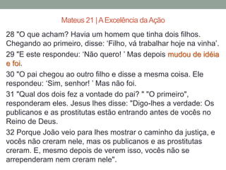 28 "O que acham? Havia um homem que tinha dois filhos.
Chegando ao primeiro, disse: ‘Filho, vá trabalhar hoje na vinha’.
29 "E este respondeu: ‘Não quero! ’ Mas depois mudou de idéia
e foi.
30 "O pai chegou ao outro filho e disse a mesma coisa. Ele
respondeu: ‘Sim, senhor! ’ Mas não foi.
31 "Qual dos dois fez a vontade do pai? " "O primeiro",
responderam eles. Jesus lhes disse: "Digo-lhes a verdade: Os
publicanos e as prostitutas estão entrando antes de vocês no
Reino de Deus.
32 Porque João veio para lhes mostrar o caminho da justiça, e
vocês não creram nele, mas os publicanos e as prostitutas
creram. E, mesmo depois de verem isso, vocês não se
arrependeram nem creram nele".
Mateus 21 |AExcelência daAção
 