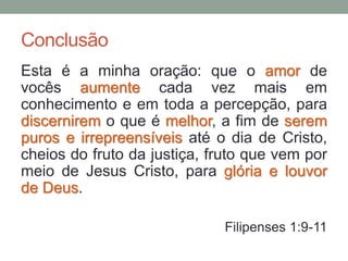Conclusão
Esta é a minha oração: que o amor de
vocês aumente cada vez mais em
conhecimento e em toda a percepção, para
discernirem o que é melhor, a fim de serem
puros e irrepreensíveis até o dia de Cristo,
cheios do fruto da justiça, fruto que vem por
meio de Jesus Cristo, para glória e louvor
de Deus.
Filipenses 1:9-11
 