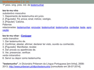 testemunho | s. m.
1ª pess. sing. pres. ind. de testemunhar
tes·te·mu·nho
substantivo masculino
1. Depoimento de testemunha em juízo.
2. [Figurado] Fé; prova; sinal; indício; vestígio.
3. [Popular] Calúnia.
Palavras
relacionadas: testemunhar, encoutar, testemunhal, testemunha, contestar, teste, apro
vação
.
tes·te·mu·nhar - Conjugar
verbo transitivo
1. Dar testemunho de.
2. Confirmar, atestar, afirmar; declarar ter visto, ouvido ou conhecido.
3. [Figurado] Manifestar, revelar.
4. Dar provas ou aparências de.
5. Ver, presenciar, verificar.
verbo intransitivo
6. Servir ou depor como testemunha.
"testemunho", in Dicionário Priberam da Língua Portuguesa [em linha], 2008-
2013, http://www.priberam.pt/dlpo/testemunho [consultado em 26-07-2014].
 