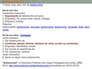 testemunho | s. m.
1ª pess. sing. pres. ind. de testemunhar
tes·te·mu·nho
substantivo masculino
1. Depoimento de testemunha em juízo.
2. [Figurado] Fé; prova; sinal; indício; vestígio.
3. [Popular] Calúnia.
Palavras
relacionadas: testemunhar, encoutar, testemunhal, testemunha, contestar, teste, apro
vação
.
tes·te·mu·nhar - Conjugar
verbo transitivo
1. Dar testemunho de.
2. Confirmar, atestar, afirmar; declarar ter visto, ouvido ou conhecido.
3. [Figurado] Manifestar, revelar.
4. Dar provas ou aparências de.
5. Ver, presenciar, verificar.
verbo intransitivo
6. Servir ou depor como testemunha.
"testemunho", in Dicionário Priberam da Língua Portuguesa [em linha], 2008-
2013, http://www.priberam.pt/dlpo/testemunho [consultado em 26-07-2014].
 