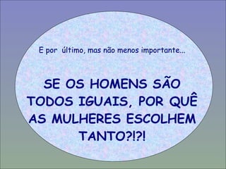 E por  último, mas não menos importante... SE OS HOMENS SÃO TODOS IGUAIS, POR QUÊ AS MULHERES ESCOLHEM TANTO?!?! 