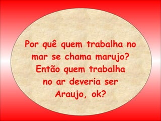 Por quê quem trabalha no mar se chama marujo? Então quem trabalha no ar deveria ser Araujo, ok? 
