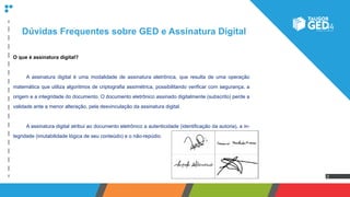 2
Dúvidas Frequentes sobre GED e Assinatura Digital
O que é assinatura digital?
	 A assinatura digital é uma modalidade de assinatura eletrônica, que resulta de uma operação
matemática que utiliza algoritmos de criptografia assimétrica, possibilitando verificar com segurança, a
origem e a integridade do documento. O documento eletrônico assinado digitalmente (subscrito) perde a
validade ante a menor alteração, pela desvinculação da assinatura digital.
	 A assinatura digital atribui ao documento eletrônico a autenticidade (identificação da autoria), a in-
tegridade (imutabilidade lógica de seu conteúdo) e o não-repúdio.
 