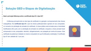 3
Solução GED e Etapas de Digitalização
Qual a principal diferença entre o certificado tipo A1 e tipo A3?
	 A diferença principal entre os dois tipos de certificado é a geração e armazenamento das chaves
criptográficas. No certificado tipo A1 o par de chaves pública/privada é gerado em seu computador,
no momento da solicitação de emissão do certificado. A chave pública será enviada para a Autoridade
Certificadora (AC) junto com a solicitação de emissão do certificado, enquanto a chave privada ficará
armazenada no seu computador, devendo, obrigatoriamente, ser protegida por senha de acesso. Este
certificado só poderá ser instalado no mesmo computador em que foi efetuada a solicitação. O certificado
tipo A1 tem validade de 1 (um) ano.
 