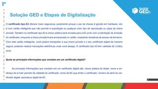 4
Solução GED e Etapas de Digitalização
O certificado tipo A3 oferece maior segurança, justamente porque o par de chaves é gerado em hardware, isto
é num cartão inteligente que não permite a exportação ou qualquer outro tipo de reprodução ou cópia da chave
privada. Também no certificado tipo A3 a chave pública será enviada para a AC junto com a solicitação de emissão
do certificado, enquanto a chave privada ficará armazenada no cartão, impedindo tentativas de acesso de terceiros.
Com este cartão inteligente, você poderá transportar a sua chave privada e o seu certificado digital de maneira
segura, podendo realizar transações eletrônicas onde você desejar. O certificado tipo A3 tem validade de 3 (três)
anos.
Quais as principais informações que constam em um certificado digital?
	 As principais informações que constam em um certificado digital são: chave pública do titular; nome e en-
dereço de e-mail; período de validade do certificado; nome da AC que emitiu o certificado; número de série do cer-
tificado digital; assinatura digital da AC.
 