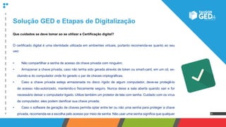 6
Que cuidados se deve tomar ao se utilizar a Certificação digital?
O certificado digital é uma identidade utilizada em ambientes virtuais, portanto recomenda-se quanto ao seu
uso:
•	 	 Não compartilhar a senha de acesso da chave privada com ninguém;
•	 	 Armazenar a chave privada, caso não tenha sido gerada através de token ou smart-card, em um cd, ex-
cluindo-a do computador onde foi gerado o par de chaves criptográficas;
•	 	 Caso a chave privada esteja armazenada no disco rígido de algum computador, deve-se protegê-lo
de acesso não-autorizado, mantendo-o fisicamente seguro. Nunca deixe a sala aberta quando sair e for
necessário deixar o computador ligado. Utilize também um protetor de tela com senha. Cuidado com os vírus
de computador, eles podem danificar sua chave privada;
•	 	 Caso o software de geração de chaves permita optar entre ter ou não uma senha para proteger a chave
privada, recomenda-se a escolha pelo acesso por meio de senha. Não usar uma senha significa que qualquer
Solução GED e Etapas de Digitalização
 