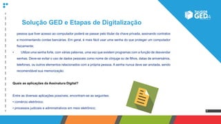 7
pessoa que tiver acesso ao computador poderá se passar pelo titular da chave privada, assinando contratos
e movimentando contas bancárias. Em geral, é mais fácil usar uma senha do que proteger um computador
fisicamente;
•	 	 Utilize uma senha forte, com várias palavras, uma vez que existem programas com a função de desvendar
senhas. Deve-se evitar o uso de dados pessoais como nome de cônjuge ou de filhos, datas de aniversários,
telefones, ou outros elementos relacionados com a própria pessoa. A senha nunca deve ser anotada, sendo
recomendável sua memorização.
Quais as aplicações da Assinatura Digital?
Entre as diversas aplicações possíveis, encontram-se as seguintes:
• comércio eletrônico;
• processos judiciais e administrativos em meio eletrônico;
Solução GED e Etapas de Digitalização
 