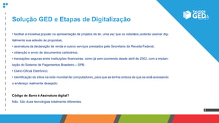 8
• facilitar a iniciativa popular na apresentação de projetos de lei, uma vez que os cidadãos poderão assinar dig-
italmente sua adesão às propostas;
• assinatura da declaração de renda e outros serviços prestados pela Secretaria da Receita Federal;
• obtenção e envio de documentos cartorários;
• transações seguras entre instituições financeiras, como já vem ocorrendo desde abril de 2002, com a implan-
tação do Sistema de Pagamentos Brasileiro – SPB;
• Diário Oficial Eletrônico;
• identificação de sítios na rede mundial de computadores, para que se tenha certeza de que se está acessando
o endereço realmente desejado;
Código de Barra é Assinatura digital?
Não. São duas tecnologias totalmente diferentes.
Solução GED e Etapas de Digitalização
 