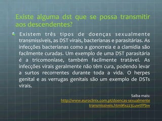 Existe 
alguma 
dst 
que 
se 
possa 
transmitir 
aos 
descendentes? 
Existem 
três 
tipos 
de 
doenças 
sexualmente 
transmissíveis, 
as 
DST 
virais, 
bacterianas 
e 
parasitárias. 
As 
infecções 
bacterianas 
como 
a 
gonorreia 
e 
a 
clamídia 
são 
facilmente 
curadas. 
Um 
exemplo 
de 
uma 
DST 
parasitária 
é 
a 
tricomoníase, 
também 
facilmente 
tratável. 
As 
infecções 
virais 
geralmente 
não 
têm 
cura, 
podendo 
levar 
a 
surtos 
recorrentes 
durante 
toda 
a 
vida. 
O 
herpes 
genital 
e 
as 
verrugas 
genitais 
são 
um 
exemplo 
de 
DSTs 
virais. 
Saiba 
mais: 
http://www.euroclinix.com.pt/doencas-­‐sexualmente 
transmissiveis.html#ixzz3LuwtfPbw 
 