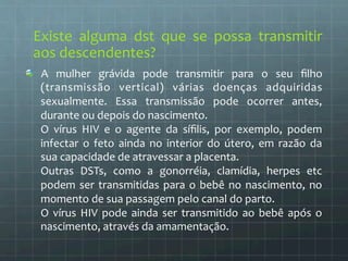 Existe 
alguma 
dst 
que 
se 
possa 
transmitir 
aos 
descendentes? 
A 
mulher 
grávida 
pode 
transmitir 
para 
o 
seu 
filho 
(transmissão 
vertical) 
várias 
doenças 
adquiridas 
sexualmente. 
Essa 
transmissão 
pode 
ocorrer 
antes, 
durante 
ou 
depois 
do 
nascimento. 
O 
vírus 
HIV 
e 
o 
agente 
da 
sífilis, 
por 
exemplo, 
podem 
infectar 
o 
feto 
ainda 
no 
interior 
do 
útero, 
em 
razão 
da 
sua 
capacidade 
de 
atravessar 
a 
placenta. 
Outras 
DSTs, 
como 
a 
gonorréia, 
clamídia, 
herpes 
etc 
podem 
ser 
transmitidas 
para 
o 
bebê 
no 
nascimento, 
no 
momento 
de 
sua 
passagem 
pelo 
canal 
do 
parto. 
O 
vírus 
HIV 
pode 
ainda 
ser 
transmitido 
ao 
bebê 
após 
o 
nascimento, 
através 
da 
amamentação. 
 