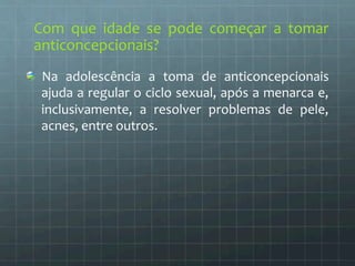 Com 
que 
idade 
se 
pode 
começar 
a 
tomar 
anticoncepcionais? 
Na 
adolescência 
a 
toma 
de 
anticoncepcionais 
ajuda 
a 
regular 
o 
ciclo 
sexual, 
após 
a 
menarca 
e, 
inclusivamente, 
a 
resolver 
problemas 
de 
pele, 
acnes, 
entre 
outros. 
 