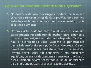 Pode-­‐se 
ter 
relações 
durante 
toda 
a 
gravidez? 
Na 
ausência 
de 
contraindicações, 
poderá 
ter 
sexo 
até 
cerca 
de 
2 
semanas 
antes 
da 
data 
prevista 
do 
parto. 
No 
entanto 
certifique-­‐se 
sempre 
com 
o 
seu 
médico, 
pois 
cada 
caso 
é 
um 
caso. 
Devem 
existir 
cuidados 
para 
que 
durante 
o 
sexo 
não 
exista 
pressão 
no 
abdómen 
da 
mulher; 
para 
evitar 
este 
risco 
existem 
posições 
sexuais 
mais 
adequadas. 
Também 
não 
é 
aconselhado 
sexo 
violento 
e 
penetrações 
demasiado 
profundas 
pois 
poderão 
ser 
dolorosas. 
O 
sexo 
deverá 
ser 
algo 
suave 
durante 
o 
tempo 
da 
gravidez. 
Deverá 
evitar 
sexo 
em 
banheiras 
e 
em 
ambientes 
aquáticos, 
ou 
em 
locais 
que 
possam 
provocar 
quedas 
ou 
riscos. 
Também 
deverá 
ser 
evitado 
o 
uso 
de 
lubrificantes 
ou 
cremes 
que 
possam 
provocar 
reações 
alérgicas. 
 