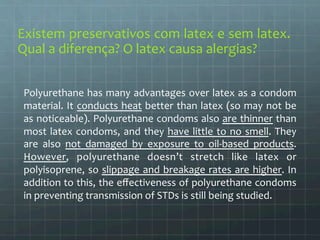 Existem 
preservativos 
com 
latex 
e 
sem 
latex. 
Qual 
a 
diferença? 
O 
latex 
causa 
alergias? 
Polyurethane 
has 
many 
advantages 
over 
latex 
as 
a 
condom 
material. 
It 
conducts 
heat 
better 
than 
latex 
(so 
may 
not 
be 
as 
noticeable). 
Polyurethane 
condoms 
also 
are 
thinner 
than 
most 
latex 
condoms, 
and 
they 
have 
little 
to 
no 
smell. 
They 
are 
also 
not 
damaged 
by 
exposure 
to 
oil-­‐based 
products. 
However, 
polyurethane 
doesn’t 
stretch 
like 
latex 
or 
polyisoprene, 
so 
slippage 
and 
breakage 
rates 
are 
higher. 
In 
addition 
to 
this, 
the 
effectiveness 
of 
polyurethane 
condoms 
in 
preventing 
transmission 
of 
STDs 
is 
still 
being 
studied. 
 
