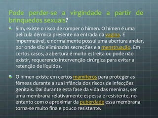 Pode 
perder-­‐se 
a 
virgindade 
a 
partir 
de 
brinquedos 
sexuais? 
Sim, 
existe 
o 
risco 
de 
romper 
o 
hímen. 
O 
hímen 
é 
uma 
película 
dérmica 
presente 
na 
entrada 
da 
vagina. 
É 
impermeável, 
e 
normalmente 
possui 
uma 
abertura 
anelar, 
por 
onde 
são 
eliminadas 
secreções 
e 
a 
menstruação. 
Em 
certos 
casos, 
a 
abertura 
é 
muito 
estreita 
ou 
pode 
não 
existir, 
requerendo 
intervenção 
cirúrgica 
para 
evitar 
a 
retenção 
de 
líquidos. 
O 
hímen 
existe 
em 
certos 
mamíferos 
para 
proteger 
as 
fêmeas 
durante 
a 
sua 
infância 
dos 
riscos 
de 
infecções 
genitais. 
Daí 
durante 
esta 
fase 
da 
vida 
das 
meninas, 
ser 
uma 
membrana 
relativamente 
espessa 
e 
resistente, 
no 
entanto 
com 
o 
aproximar 
da 
puberdade 
essa 
membrana 
torna-­‐se 
muito 
fina 
e 
pouco 
resistente. 
 