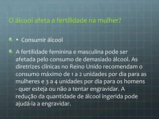 O 
álcool 
afeta 
a 
fertilidade 
na 
mulher? 
• 
Consumir 
álcool 
A 
fertilidade 
feminina 
e 
masculina 
pode 
ser 
afetada 
pelo 
consumo 
de 
demasiado 
álcool. 
As 
diretrizes 
clínicas 
no 
Reino 
Unido 
recomendam 
o 
consumo 
máximo 
de 
1 
a 
2 
unidades 
por 
dia 
para 
as 
mulheres 
e 
3 
a 
4 
unidades 
por 
dia 
para 
os 
homens 
-­‐ 
quer 
esteja 
ou 
não 
a 
tentar 
engravidar. 
A 
redução 
da 
quantidade 
de 
álcool 
ingerida 
pode 
ajudá-­‐la 
a 
engravidar. 
 
