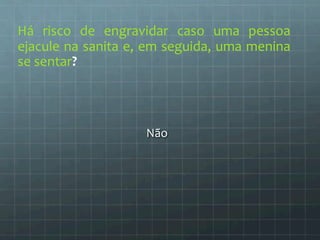 Há 
risco 
de 
engravidar 
caso 
uma 
pessoa 
ejacule 
na 
sanita 
e, 
em 
seguida, 
uma 
menina 
se 
sentar? 
Não 
 