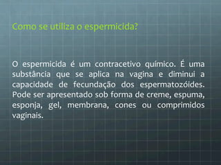 Como 
se 
utiliza 
o 
espermicida? 
O 
espermicida 
é 
um 
contracetivo 
químico. 
É 
uma 
substância 
que 
se 
aplica 
na 
vagina 
e 
diminui 
a 
capacidade 
de 
fecundação 
dos 
espermatozóides. 
Pode 
ser 
apresentado 
sob 
forma 
de 
creme, 
espuma, 
esponja, 
gel, 
membrana, 
cones 
ou 
comprimidos 
vaginais. 
 