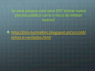 Se 
uma 
pessoa 
com 
uma 
DST 
entrar 
numa 
piscina 
pública 
corre 
o 
risco 
de 
infetar 
outros? 
http://dsts-­‐turma805.blogspot.pt/2012/08/ 
mitos-­‐e-­‐verdades.html 
 