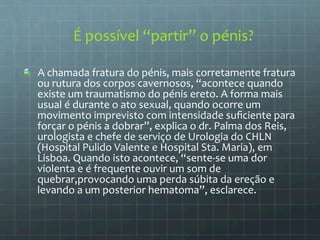 É 
possível 
“partir” 
o 
pénis? 
A 
chamada 
fratura 
do 
pénis, 
mais 
corretamente 
fratura 
ou 
rutura 
dos 
corpos 
cavernosos, 
“acontece 
quando 
existe 
um 
traumatismo 
do 
pénis 
ereto. 
A 
forma 
mais 
usual 
é 
durante 
o 
ato 
sexual, 
quando 
ocorre 
um 
movimento 
imprevisto 
com 
intensidade 
suficiente 
para 
forçar 
o 
pénis 
a 
dobrar”, 
explica 
o 
dr. 
Palma 
dos 
Reis, 
urologista 
e 
chefe 
de 
serviço 
de 
Urologia 
do 
CHLN 
(Hospital 
Pulido 
Valente 
e 
Hospital 
Sta. 
Maria), 
em 
Lisboa. 
Quando 
isto 
acontece, 
“sente-­‐se 
uma 
dor 
violenta 
e 
é 
frequente 
ouvir 
um 
som 
de 
quebrar,provocando 
uma 
perda 
súbita 
da 
ereção 
e 
levando 
a 
um 
posterior 
hematoma”, 
esclarece. 
 