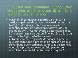 É 
considerado 
abandono 
quando 
dois 
jovens 
têm 
um 
filho 
e 
um 
deles 
não 
o 
aceita? 
Os 
pais 
têm 
17 
anos. 
Para 
tentar 
conquistar 
a 
guarda 
da 
criança 
na 
Justiça, 
o 
pai 
terá 
de 
provar 
que 
é 
realmente 
o 
pai 
biológico 
da 
criança, 
interpondo 
uma 
ação 
de 
reconhecimento 
de 
paternidade 
através 
de 
um 
exame 
de 
DNA. 
“Comprovada 
a 
paternidade, 
o 
pai 
irá 
requerer 
a 
guarda 
de 
seu 
filho. 
Porém, 
o 
fato 
de 
ser 
o 
pai 
biológico 
não 
lhe 
garante 
automaticamente 
a 
guarda 
da 
criança. 
É 
preciso 
que 
seja 
feito 
todo 
o 
processo 
de 
análise 
para 
que 
se 
verifique 
quem 
tem 
mais 
condições 
de 
acolhê-­‐la, 
educá-­‐la 
e 
promover 
o 
necessário 
para 
o 
seu 
completo 
desenvolvimento 
físico 
e 
psíquico”. 
 