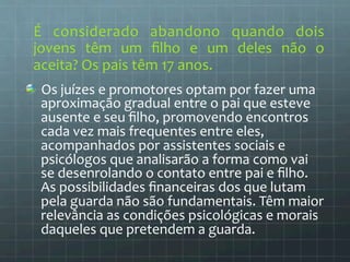 É 
considerado 
abandono 
quando 
dois 
jovens 
têm 
um 
filho 
e 
um 
deles 
não 
o 
aceita? 
Os 
pais 
têm 
17 
anos. 
Os 
juízes 
e 
promotores 
optam 
por 
fazer 
uma 
aproximação 
gradual 
entre 
o 
pai 
que 
esteve 
ausente 
e 
seu 
filho, 
promovendo 
encontros 
cada 
vez 
mais 
frequentes 
entre 
eles, 
acompanhados 
por 
assistentes 
sociais 
e 
psicólogos 
que 
analisarão 
a 
forma 
como 
vai 
se 
desenrolando 
o 
contato 
entre 
pai 
e 
filho. 
As 
possibilidades 
financeiras 
dos 
que 
lutam 
pela 
guarda 
não 
são 
fundamentais. 
Têm 
maior 
relevância 
as 
condições 
psicológicas 
e 
morais 
daqueles 
que 
pretendem 
a 
guarda. 
 