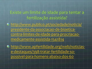 Existe 
um 
limite 
de 
idade 
para 
tentar 
a 
fertilização 
assistida? 
http://www.publico.p 
t/sociedade/noticia/ 
presidente-­‐da-­‐associacao-­‐de-­‐bioetica-­‐ 
contra-­‐limites-­‐de-­‐idade-­‐para-­‐procriacao-­‐ 
medicamente-­‐assistida-­‐1541814 
http://www.apfertilidade.org/web/noticias-­‐ 
e-­‐destaques/398-­‐tratar-­‐fertilidade-­‐so-­‐ 
possivel-­‐para-­‐homens-­‐abaixo-­‐dos-­‐60 
 