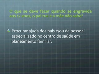 O 
que 
se 
deve 
fazer 
quando 
se 
engravida 
aos 
17 
anos, 
o 
pai 
trai 
e 
a 
mãe 
não 
sabe? 
Procurar 
ajuda 
dos 
pais 
e/ou 
de 
pessoal 
especializado 
no 
centro 
de 
saúde 
em 
planeamento 
familiar. 
 