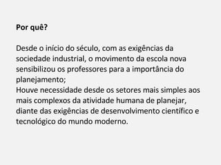 Por quê?  Desde o início do século, com as exigências da sociedade industrial, o movimento da escola nova sensibilizou os professores para a importância do planejamento;  Houve necessidade desde os setores mais simples aos mais complexos da atividade humana de planejar, diante das exigências de desenvolvimento científico e tecnológico do mundo moderno. 