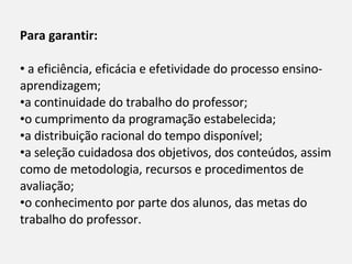 Para garantir: a eficiência, eficácia e efetividade do processo ensino-aprendizagem; a continuidade do trabalho do professor; o cumprimento da programação estabelecida; a distribuição racional do tempo disponível;  a seleção cuidadosa dos objetivos, dos conteúdos, assim como de metodologia, recursos e procedimentos de avaliação; o conhecimento por parte dos alunos, das metas do trabalho do professor.  