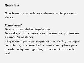 Quem faz? O professor ou os professores da mesma disciplina e os alunos. Como fazer? De acordo com dados diagnósticos; De modo participativo entre os interessados: professores e alunos. Se os alunos não puderem participar no primeiro momento, que sejam consultados, ou apresentado aos mesmos o plano, para que eles indiquem sugestões, tornando o instrumento real. 
