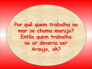 Por quê quem trabalha no mar se chama marujo? Então quem trabalha no ar deveria ser Araujo, ok? 