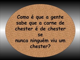 Como é que a gente sabe que a carne de chester é de chester se nunca ninguém viu um chester? 