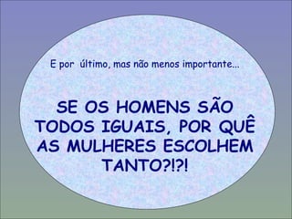E por  último, mas não menos importante... SE OS HOMENS SÃO TODOS IGUAIS, POR QUÊ AS MULHERES ESCOLHEM TANTO?!?! 