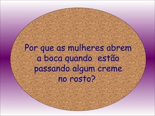 Por que as mulheres abrem a boca quando  estão passando algum creme no rosto?  