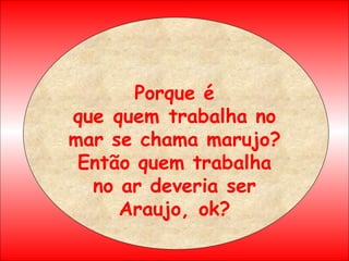 Porque é que quem trabalha no mar se chama marujo? Então quem trabalha no ar deveria ser Araujo, ok? 