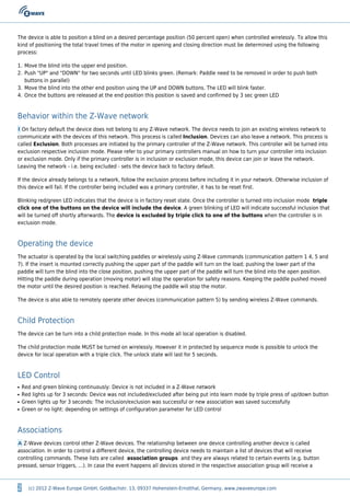 2 (c) 2012 Z-Wave Europe GmbH, Goldbachstr. 13, 09337 Hohenstein-Ernstthal, Germany, www.zwaveeurope.com
The device is able to position a blind on a desired percentage position (50 percent open) when controlled wirelessly. To allow this
kind of positioning the total travel times of the motor in opening and closing direction must be determined using the following
process:
Move the blind into the upper end position.1.
Push "UP" and "DOWN" for two seconds until LED blinks green. (Remark: Paddle need to be removed in order to push both2.
buttons in parallel)
Move the blind into the other end position using the UP and DOWN buttons. The LED will blink faster.3.
Once the buttons are released at the end position this position is saved and confirmed by 3 sec green LED4.
Behavior within the Z-Wave network
I On factory default the device does not belong to any Z-Wave network. The device needs to join an existing wireless network to
communicate with the devices of this network. This process is called Inclusion. Devices can also leave a network. This process is
called Exclusion. Both processes are initiated by the primary controller of the Z-Wave network. This controller will be turned into
exclusion respective inclusion mode. Please refer to your primary controllers manual on how to turn your controller into inclusion
or exclusion mode. Only if the primary controller is in inclusion or exclusion mode, this device can join or leave the network.
Leaving the network - i.e. being excluded - sets the device back to factory default.
If the device already belongs to a network, follow the exclusion process before including it in your network. Otherwise inclusion of
this device will fail. If the controller being included was a primary controller, it has to be reset first.
Blinking red/green LED indicates that the device is in factory reset state. Once the controller is turned into inclusion mode triple
click one of the buttons on the device will include the device. A green blinking of LED will indicate successful inclusion that
will be turned off shortly afterwards. The device is excluded by triple click to one of the buttons when the controller is in
exclusion mode.
Operating the device
The actuator is operated by the local switching paddles or wirelessly using Z-Wave commands (communication pattern 1 4, 5 and
7). If the insert is mounted correctly pushing the upper part of the paddle will turn on the load; pushing the lower part of the
paddle will turn the blind into the close position, pushing the upper part of the paddle will turn the blind into the open position.
Hitting the paddle during operation (moving motor) will stop the operation for safety reasons. Keeping the paddle pushed moved
the motor until the desired position is reached. Relasing the paddle will stop the motor.
The device is also able to remotely operate other devices (communication pattern 5) by sending wireless Z-Wave commands.
Child Protection
The device can be turn into a child protection mode. In this mode all local operation is disabled.
The child protection mode MUST be turned on wirelessly. However it in protected by sequence mode is possible to unlock the
device for local operation with a triple click. The unlock state will last for 5 seconds.
LED Control
Red and green blinking continuously: Device is not included in a Z-Wave networkq
Red lights up for 3 seconds: Device was not included/excluded after being put into learn mode by triple press of up/down buttonq
Green lights up for 3 seconds: The inclusion/exclusion was successful or new association was saved successfullyq
Green or no light: depending on settings of configuration parameter for LED controlq
Associations
A Z-Wave devices control other Z-Wave devices. The relationship between one device controlling another device is called
association. In order to control a different device, the controlling device needs to maintain a list of devices that will receive
controlling commands. These lists are called association groups and they are always related to certain events (e.g. button
pressed, sensor triggers, ...). In case the event happens all devices stored in the respective association group will receive a
 