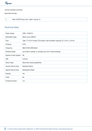 3 (c) 2012 Z-Wave Europe GmbH, Goldbachstr. 13, 09337 Hohenstein-Ernstthal, Germany, www.zwaveeurope.com
common wireless command.
Association Groups:
1 Basic On/Off Group (max. nodes in group: 5)
Technical Data
Power Supply 230V ~50-60 Hz
Attachable Loads Motors up to 1800 W
Fuse Type: T 1.25 A H (Load 1.25 Ampere, high shutdown capacity), D: 5 mm, L: 20 mm
IP Rating IP 20
Frequency 868.42 MHz (SRD Band)
Wireless Range up to 100 m outside, on average up to 20 m inside buildings
Explorer Frame Support No
SDK 5.02 pl1
Device Type Slave with routing capabilities
Generic Device Class Multilevel Switch
Specific Device Class Multiposition Motor
Routing Yes
FLiRS No
Firmware Version 1.0
 